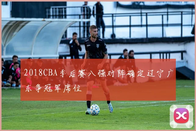 2018CBA季后赛八强对阵确定辽宁广东争冠军席位